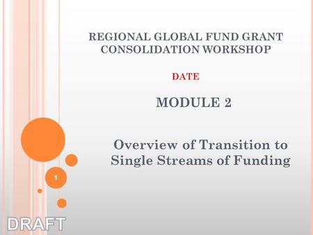 Overview of Transition to Single Streams of Funding REGIONAL GLOBAL FUND GRANT CONSOLIDATION WORKSHOP DATE MODULE 2 1.