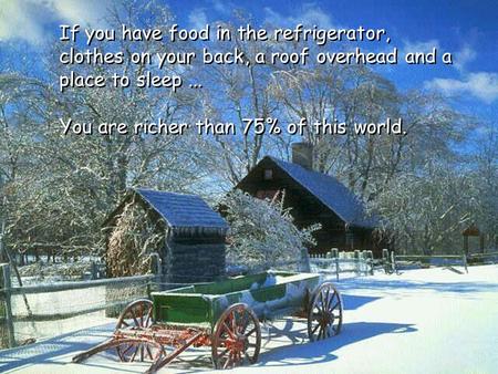 You are richer than 75% of this world. If you have food in the refrigerator, clothes on your back, a roof overhead and a place to sleep...