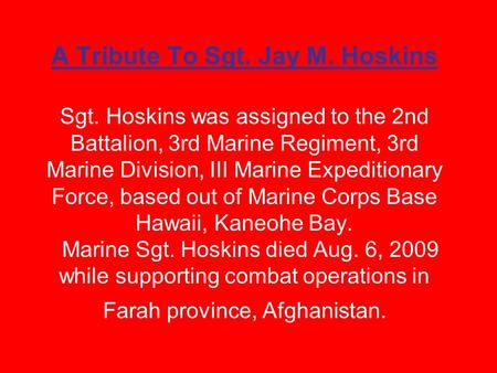 A Tribute To Sgt. Jay M. Hoskins Sgt. Hoskins was assigned to the 2nd Battalion, 3rd Marine Regiment, 3rd Marine Division, III Marine Expeditionary Force,