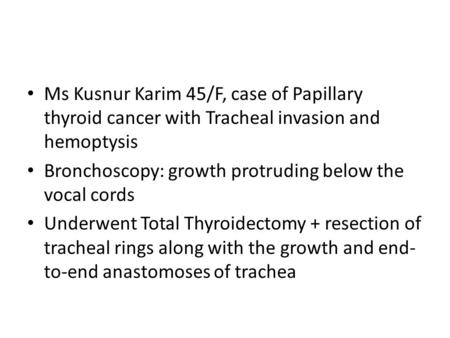 Ms Kusnur Karim 45/F, case of Papillary thyroid cancer with Tracheal invasion and hemoptysis Bronchoscopy: growth protruding below the vocal cords Underwent.