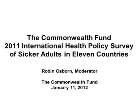 The Commonwealth Fund 2011 International Health Policy Survey of Sicker Adults in Eleven Countries Robin Osborn, Moderator The Commonwealth Fund January.