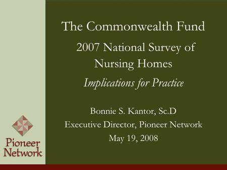 The Commonwealth Fund 2007 National Survey of Nursing Homes Implications for Practice Bonnie S. Kantor, Sc.D Executive Director, Pioneer Network May 19,