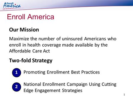 Enroll America Two-fold Strategy Our Mission Maximize the number of uninsured Americans who enroll in health coverage made available by the Affordable.