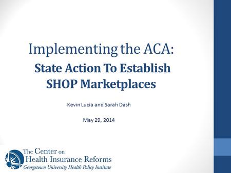 Implementing the ACA: State Action To Establish SHOP Marketplaces Kevin Lucia and Sarah Dash May 29, 2014.
