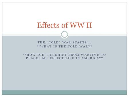 THE “COLD” WAR STARTS…. **WHAT IS THE COLD WAR?? **HOW DID THE SHIFT FROM WARTIME TO PEACETIME EFFECT LIFE IN AMERICA?? Effects of WW II.