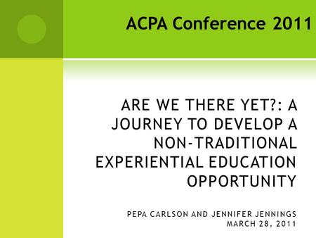 ARE WE THERE YET?: A JOURNEY TO DEVELOP A NON-TRADITIONAL EXPERIENTIAL EDUCATION OPPORTUNITY PEPA CARLSON AND JENNIFER JENNINGS MARCH 28, 2011 ACPA Conference.