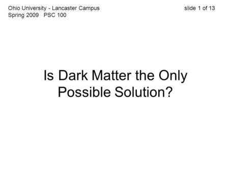 Is Dark Matter the Only Possible Solution? Ohio University - Lancaster Campus slide 1 of 13 Spring 2009 PSC 100.