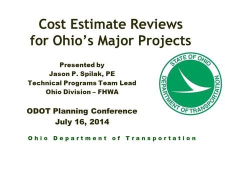 O h i o D e p a r t m e n t o f T r a n s p o r t a t i o n Cost Estimate Reviews for Ohio’s Major Projects Presented by Jason P. Spilak, PE Technical.