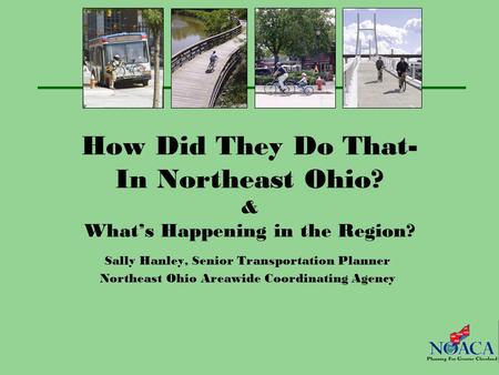 How Did They Do That- In Northeast Ohio? & What’s Happening in the Region? Sally Hanley, Senior Transportation Planner Northeast Ohio Areawide Coordinating.