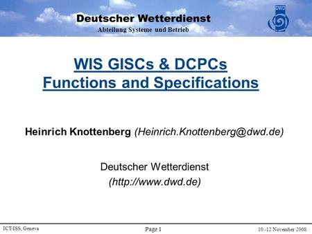 Abteilung Systeme und Betrieb ICT-ISS, Geneva 10.-12.November 2008 Page 1 WIS GISCs & DCPCs Functions and Specifications Heinrich Knottenberg