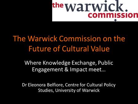 The Warwick Commission on the Future of Cultural Value Where Knowledge Exchange, Public Engagement & Impact meet… Dr Eleonora Belfiore, Centre for Cultural.