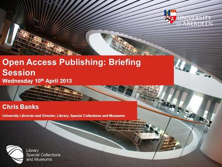 Open Access Publishing: Briefing Session Wednesday 10 th April 2013 Chris Banks University Librarian and Director, Library, Special Collections and Museums.