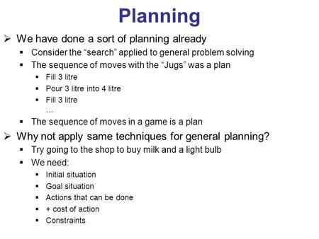 Planning  We have done a sort of planning already  Consider the “search” applied to general problem solving  The sequence of moves with the “Jugs” was.