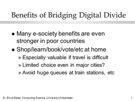 Dr. Ehud Reiter, Computing Science, University of Aberdeen1 Benefits of Bridging Digital Divide l Many e-society benefits are even stronger in poor countries.