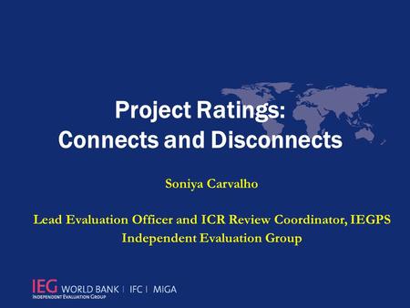 Project Ratings: Connects and Disconnects Soniya Carvalho Lead Evaluation Officer and ICR Review Coordinator, IEGPS Independent Evaluation Group.