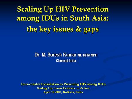 Scaling Up HIV Prevention among IDUs in South Asia: the key issues & gaps Dr. M. Suresh Kumar MD DPM MPH Chennai India Inter-country Consultation on Preventing.