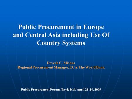 Public Procurement in Europe and Central Asia including Use Of Country Systems Devesh C. Mishra Regional Procurement Manager, ECA/The World Bank Public.