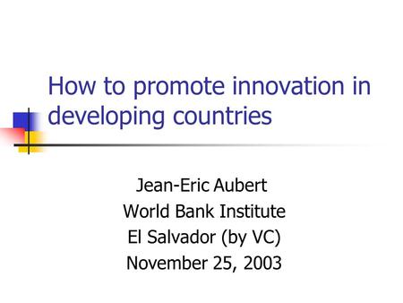 How to promote innovation in developing countries Jean-Eric Aubert World Bank Institute El Salvador (by VC) November 25, 2003.