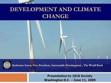 DEVELOPMENT AND CLIMATE CHANGE Katherine Sierra, Vice President, Sustainable Development, The World Bank Presentation to 1818 Society Washington D.C. –