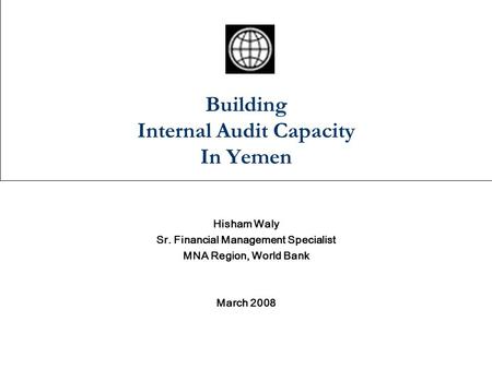 Building Internal Audit Capacity In Yemen Hisham Waly Sr. Financial Management Specialist MNA Region, World Bank March 2008.