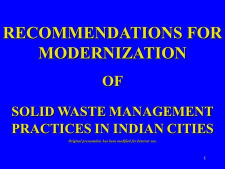 1 RECOMMENDATIONS FOR MODERNIZATION OF SOLID WASTE MANAGEMENT PRACTICES IN INDIAN CITIES Original presentation has been modified for Internet use.