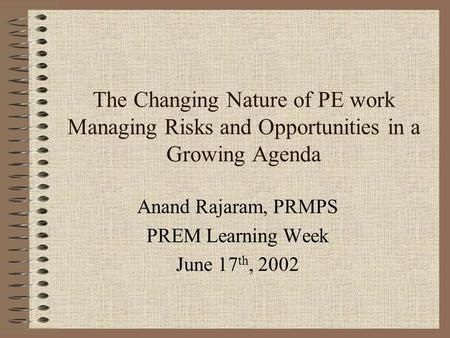 The Changing Nature of PE work Managing Risks and Opportunities in a Growing Agenda Anand Rajaram, PRMPS PREM Learning Week June 17 th, 2002.