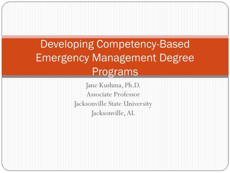 Jane Kushma, Ph.D. Associate Professor Jacksonville State University Jacksonville, AL Developing Competency-Based Emergency Management Degree Programs.