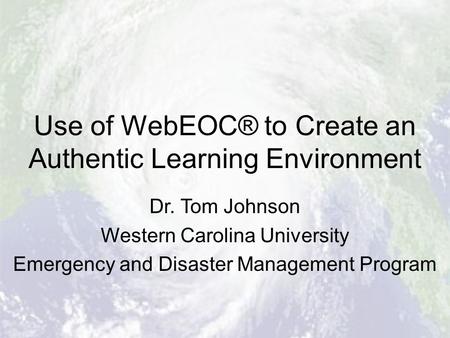 Use of WebEOC® to Create an Authentic Learning Environment Dr. Tom Johnson Western Carolina University Emergency and Disaster Management Program.