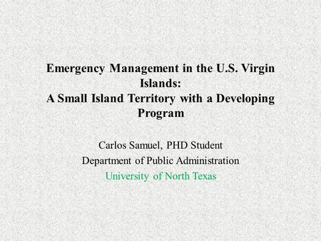 Emergency Management in the U.S. Virgin Islands: A Small Island Territory with a Developing Program Carlos Samuel, PHD Student Department of Public Administration.