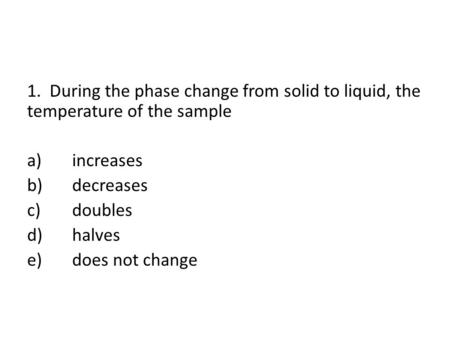 1. During the phase change from solid to liquid, the temperature of the sample a)increases b)decreases c)doubles d)halves e)does not change.