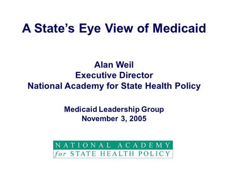 A State’s Eye View of Medicaid Alan Weil Executive Director National Academy for State Health Policy Medicaid Leadership Group November 3, 2005.