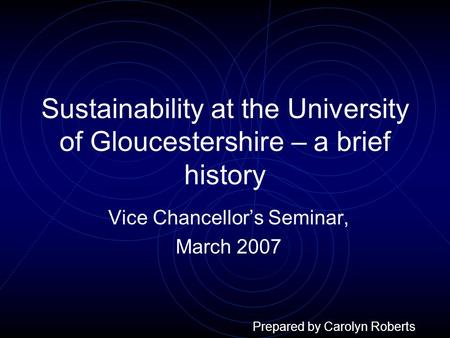 Sustainability at the University of Gloucestershire – a brief history Vice Chancellor’s Seminar, March 2007 Prepared by Carolyn Roberts.