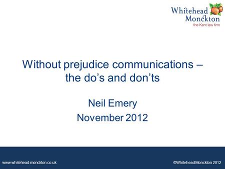 Www.whitehead-monckton.co.uk ©Whitehead Monckton 2012 Without prejudice communications – the do’s and don’ts Neil Emery November 2012.