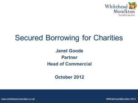 Www.whitehead-monckton.co.uk ©Whitehead Monckton 2012 Secured Borrowing for Charities Janet Goode Partner Head of Commercial October 2012.