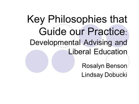 Key Philosophies that Guide our Practice : Developmental Advising and Liberal Education Rosalyn Benson Lindsay Dobucki.