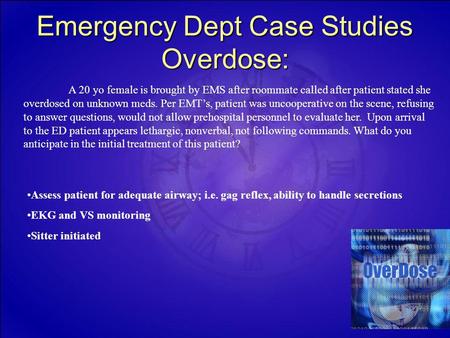 Emergency Dept Case Studies Overdose: A 20 yo female is brought by EMS after roommate called after patient stated she overdosed on unknown meds. Per EMT’s,