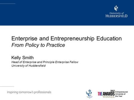 Enterprise and Entrepreneurship Education From Policy to Practice Kelly Smith Head of Enterprise and Principle Enterprise Fellow University of Huddersfield.