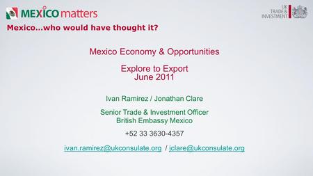 Mexico…who would have thought it? Mexico Economy & Opportunities Explore to Export June 2011 Ivan Ramirez / Jonathan Clare Senior Trade & Investment Officer.