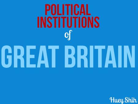 Of Political Institutions GREAT BRITAIN Huey Shih.