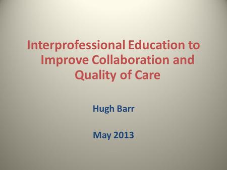 Interprofessional Education to Improve Collaboration and Quality of Care Hugh Barr May 2013.