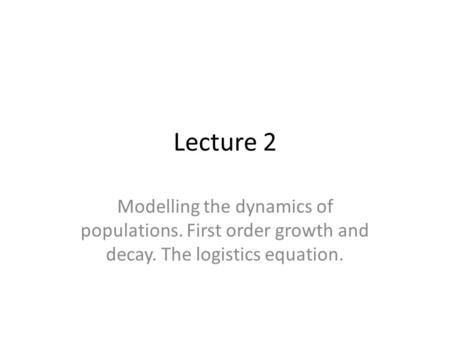 Lecture 2 Modelling the dynamics of populations. First order growth and decay. The logistics equation.