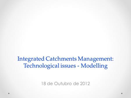 Integrated Catchments Management: Technological issues - Modelling 18 de Outubro de 2012.
