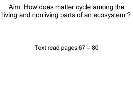 Aim: How does matter cycle among the living and nonliving parts of an ecosystem ? Text read pages 67 – 80.