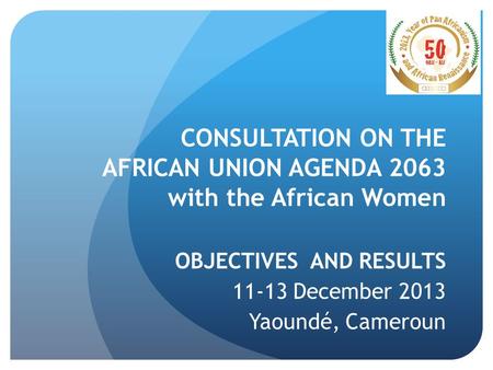 CONSULTATION ON THE AFRICAN UNION AGENDA 2063 with the African Women OBJECTIVES AND RESULTS 11-13 December 2013 Yaoundé, Cameroun.