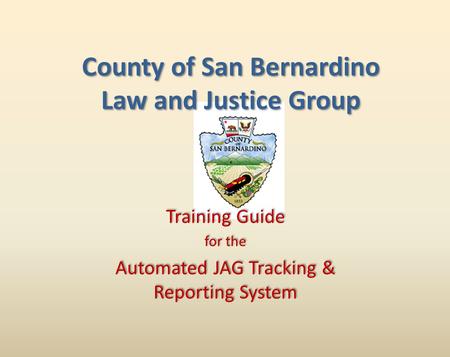 Training Guide for the Automated JAG Tracking & Reporting System Training Guide for the Automated JAG Tracking & Reporting System County of San Bernardino.