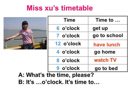 Miss xu’s timetable TimeTime to … 6 o’clock 7 o’clock 12 o’clock 4 o’clock 8 o’clock 9 o’clock A: What’s the time, please? B: It’s …o’clock. It’s time.