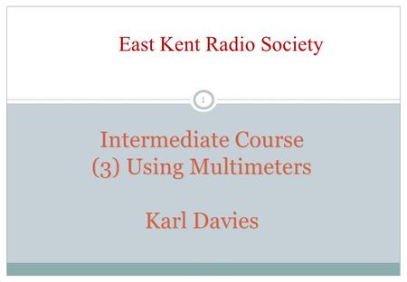 Intermediate Course (3) Using Multimeters Karl Davies 1 East Kent Radio Society.