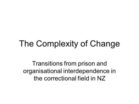 The Complexity of Change Transitions from prison and organisational interdependence in the correctional field in NZ.