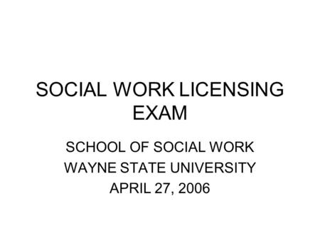 SOCIAL WORK LICENSING EXAM SCHOOL OF SOCIAL WORK WAYNE STATE UNIVERSITY APRIL 27, 2006.