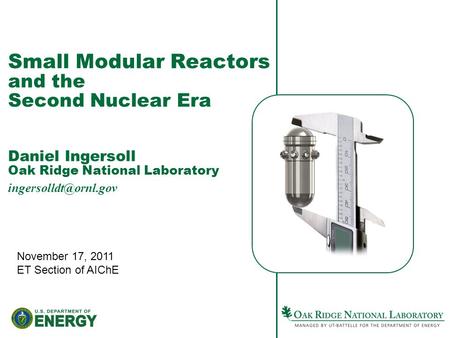 Small Modular Reactors and the Second Nuclear Era Daniel Ingersoll Oak Ridge National Laboratory November 17, 2011 ET Section of AIChE.